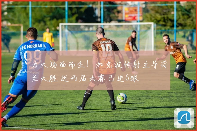 为大场面而生！加克波传射主导荷兰大胜 近两届大赛已进6球