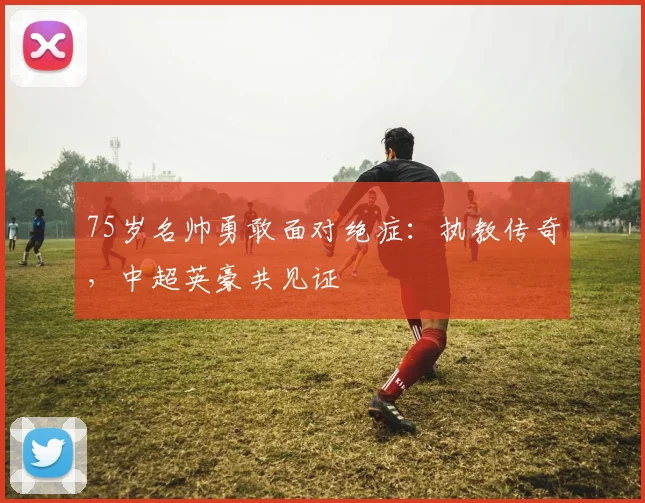 75岁名帅勇敢面对绝症：执教传奇，中超英豪共见证
