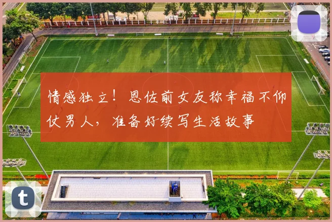 情感独立！恩佐前女友称幸福不仰仗男人，准备好续写生活故事