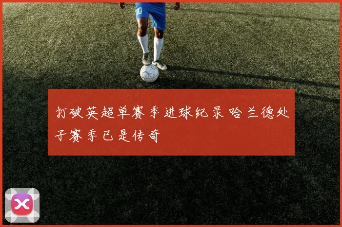 打破英超单赛季进球纪录 哈兰德处子赛季已是传奇