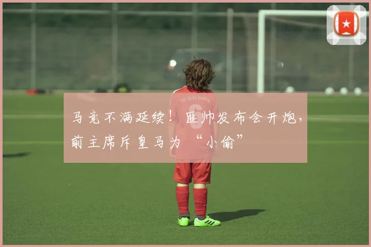 马竞不满延续！匪帅发布会开炮，前主席斥皇马为 “小偷”