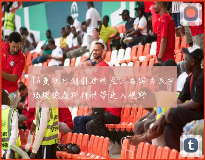 TA曼联计划引进两至三名实力派中场埃德森斯科特等进入视野