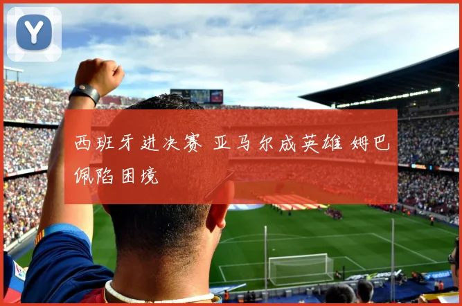 西班牙进决赛 亚马尔成英雄 姆巴佩陷困境