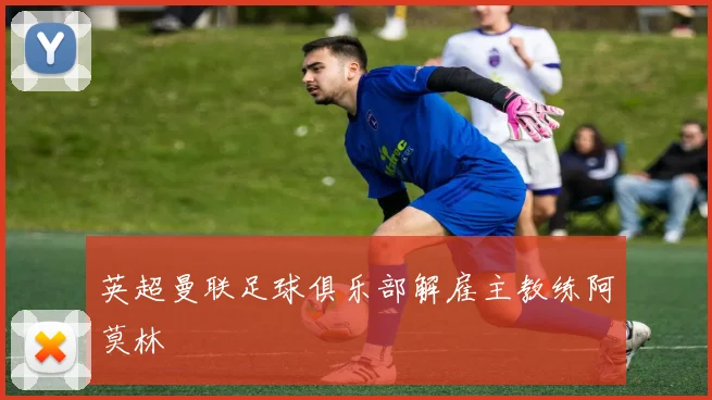 英超曼联足球俱乐部解雇主教练阿莫林