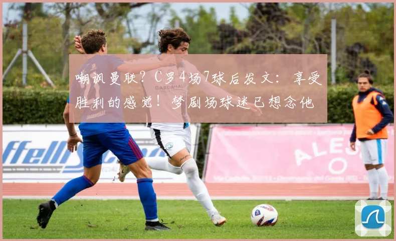嘲讽曼联？C罗4场7球后发文：享受胜利的感觉！梦剧场球迷已想念他