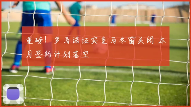 重磅！罗马诺证实皇马冬窗关闭 本月签约计划落空