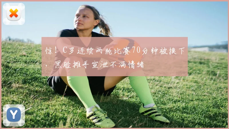 惊！C罗连续两轮比赛70分钟被换下，黑脸摊手宣泄不满情绪