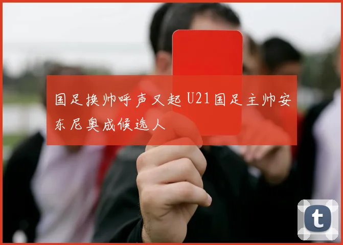 国足换帅呼声又起 U21国足主帅安东尼奥成候选人