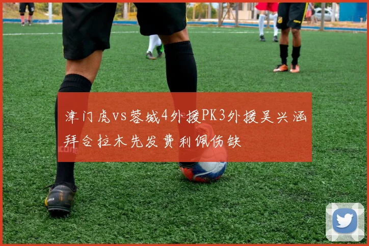 津门虎vs蓉城4外援PK3外援吴兴涵拜合拉木先发费利佩伤缺