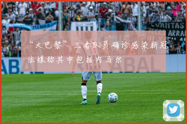 “大巴黎”三名队员确诊感染新冠 法媒称其中包括内马尔