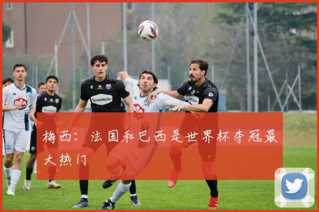 梅西：法国和巴西是世界杯夺冠最大热门